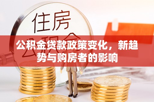 阿城公积金贷款政策变化，新趋势与购房者的影响