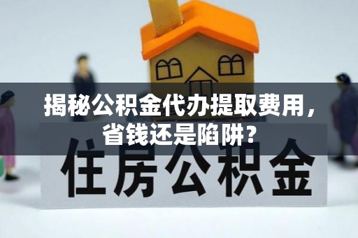 阿城揭秘公积金代办提取费用，省钱还是陷阱？