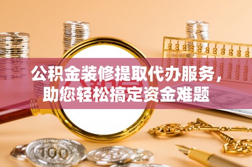 阿城公积金装修提取代办服务，助您轻松搞定资金难题