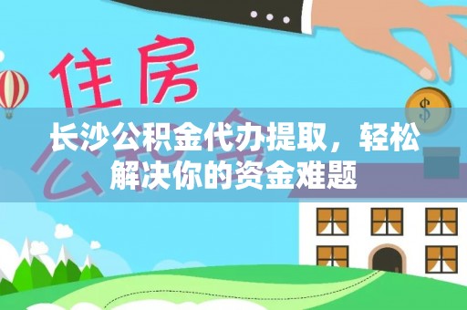 阿城长沙公积金代办提取，轻松解决你的资金难题