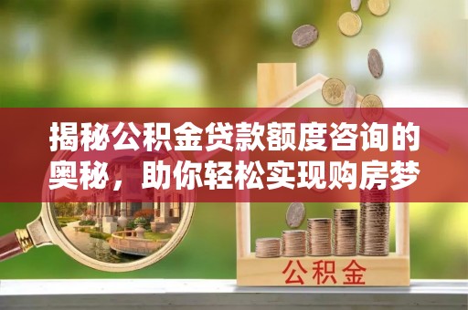 阿城揭秘公积金贷款额度咨询的奥秘，助你轻松实现购房梦想