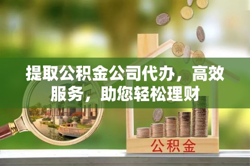 阿城提取公积金公司代办，高效服务，助您轻松理财