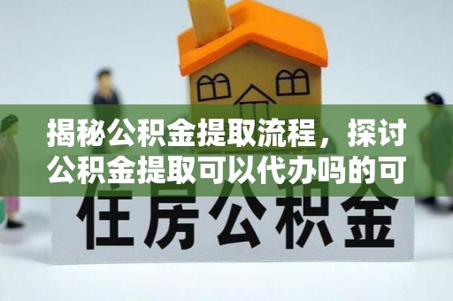 阿城揭秘公积金提取流程，探讨公积金提取可以代办吗的可行性与注意事项