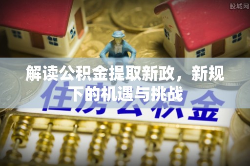 阿城解读公积金提取新政，新规下的机遇与挑战