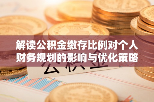 阿城解读公积金缴存比例对个人财务规划的影响与优化策略
