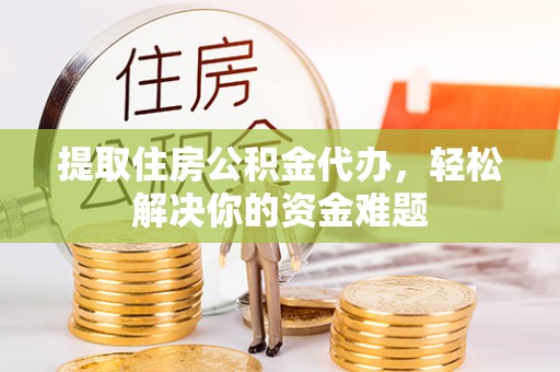 阿城提取住房公积金代办，轻松解决你的资金难题