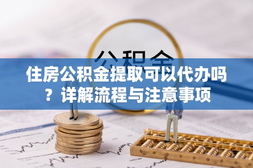 阿城住房公积金提取可以代办吗？详解流程与注意事项