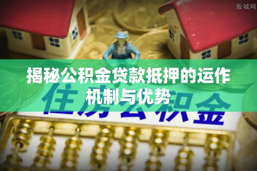 阿城揭秘公积金贷款抵押的运作机制与优势