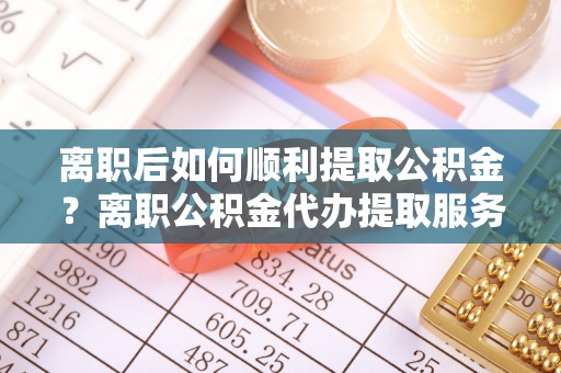 阿城离职后如何顺利提取公积金？离职公积金代办提取服务助力无忧办理