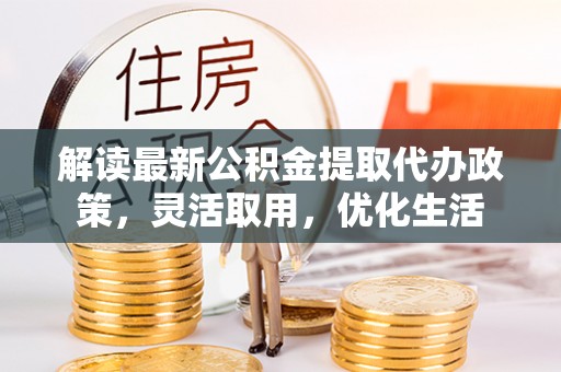 阿城解读最新公积金提取代办政策，灵活取用，优化生活