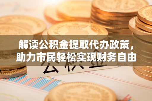 阿城解读公积金提取代办政策，助力市民轻松实现财务自由