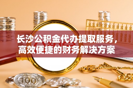 阿城长沙公积金代办提取服务，高效便捷的财务解决方案