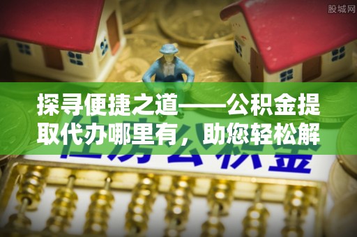 阿城探寻便捷之道——公积金提取代办哪里有，助您轻松解决资金难题
