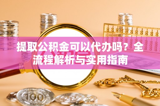 阿城提取公积金可以代办吗？全流程解析与实用指南