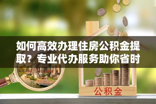阿城如何高效办理住房公积金提取？专业代办服务助你省时省力