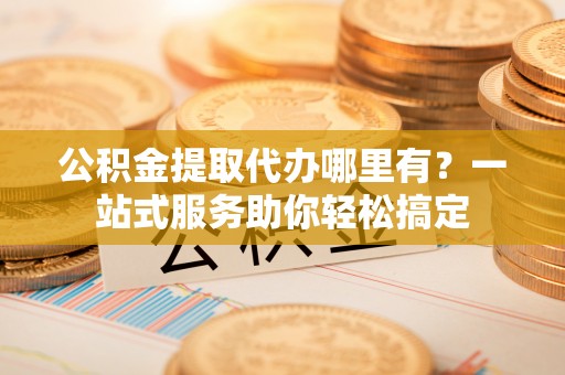 阿城公积金提取代办哪里有？一站式服务助你轻松搞定