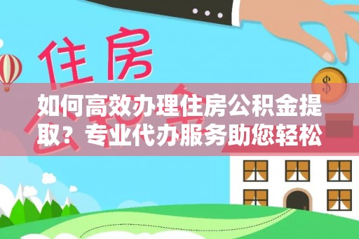 阿城如何高效办理住房公积金提取？专业代办服务助您轻松搞定
