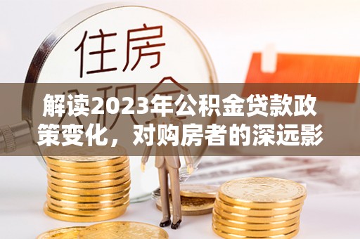阿城解读2023年公积金贷款政策变化，对购房者的深远影响