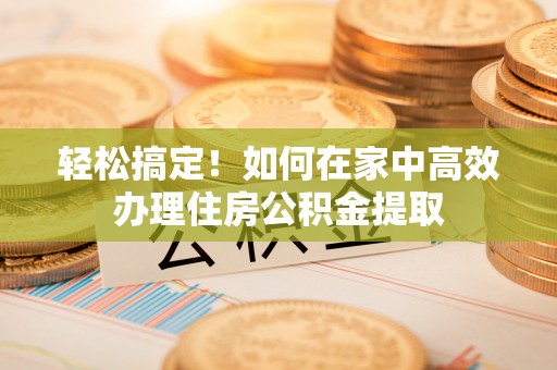 阿城轻松搞定！如何在家中高效办理住房公积金提取