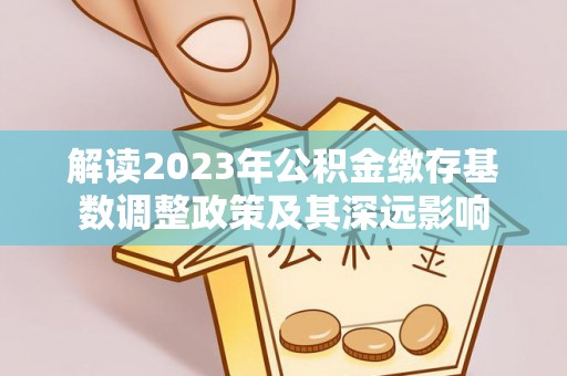 阿城解读2023年公积金缴存基数调整政策及其深远影响
