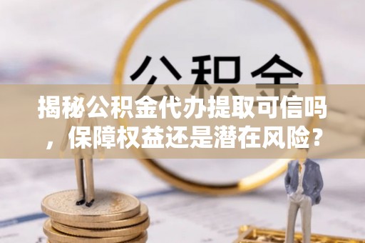 阿城揭秘公积金代办提取可信吗，保障权益还是潜在风险？