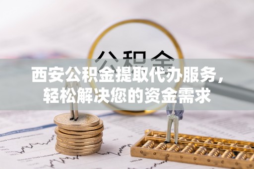阿城西安公积金提取代办服务，轻松解决您的资金需求