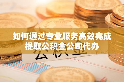 阿城如何通过专业服务高效完成提取公积金公司代办