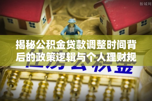阿城揭秘公积金贷款调整时间背后的政策逻辑与个人理财规划