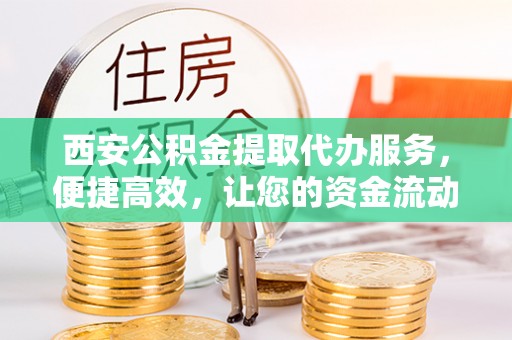 阿城西安公积金提取代办服务，便捷高效，让您的资金流动更灵活