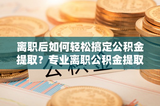 阿城离职后如何轻松搞定公积金提取？专业离职公积金提取代办服务来帮你