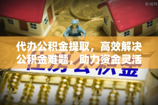 阿城代办公积金提取，高效解决公积金难题，助力资金灵活使用
