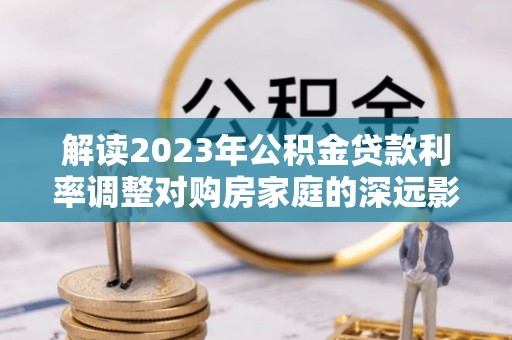 阿城解读2023年公积金贷款利率调整对购房家庭的深远影响