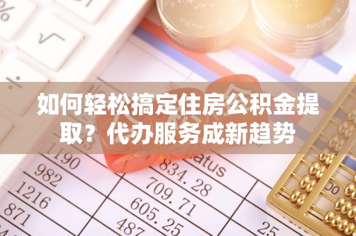 阿城如何轻松搞定住房公积金提取？代办服务成新趋势