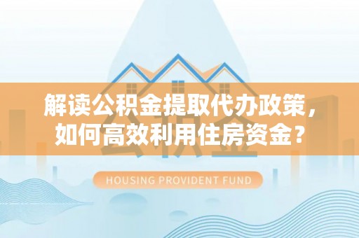 阿城解读公积金提取代办政策，如何高效利用住房资金？
