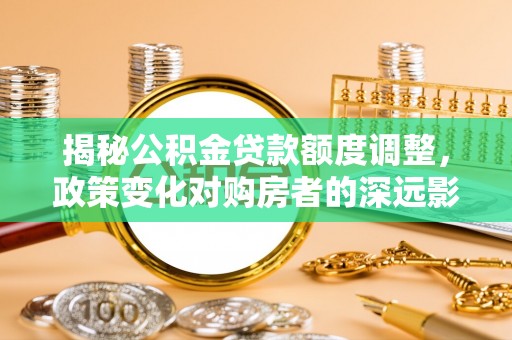 阿城揭秘公积金贷款额度调整，政策变化对购房者的深远影响