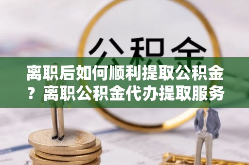 阿城离职后如何顺利提取公积金？离职公积金代办提取服务来帮忙