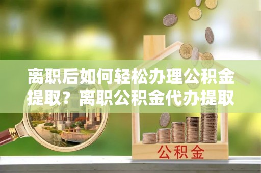 阿城离职后如何轻松办理公积金提取？离职公积金代办提取服务详解