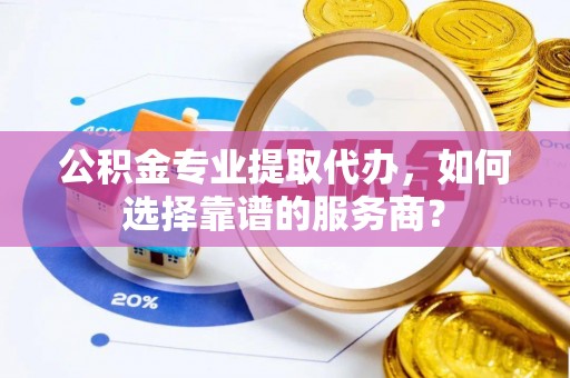 阿城公积金专业提取代办，如何选择靠谱的服务商？