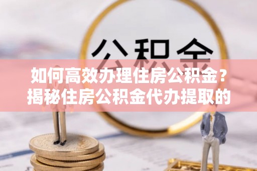 阿城如何高效办理住房公积金？揭秘住房公积金代办提取的全流程与优势