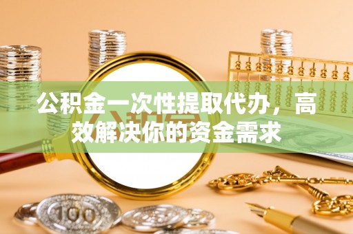 阿城公积金一次性提取代办，高效解决你的资金需求