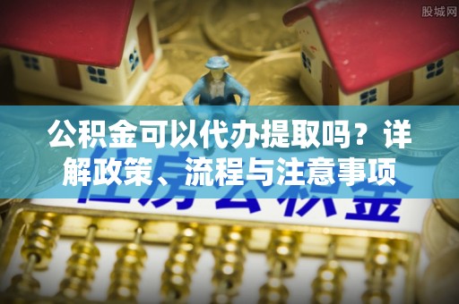 阿城公积金可以代办提取吗？详解政策、流程与注意事项