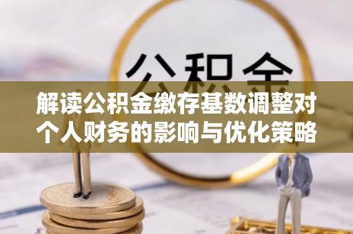 阿城解读公积金缴存基数调整对个人财务的影响与优化策略