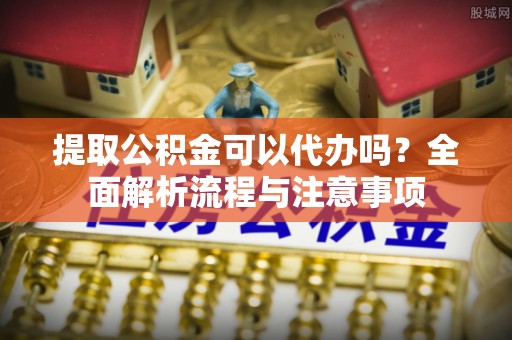 阿城提取公积金可以代办吗？全面解析流程与注意事项