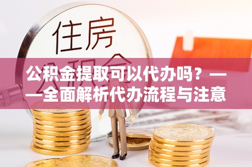 阿城公积金提取可以代办吗？——全面解析代办流程与注意事项